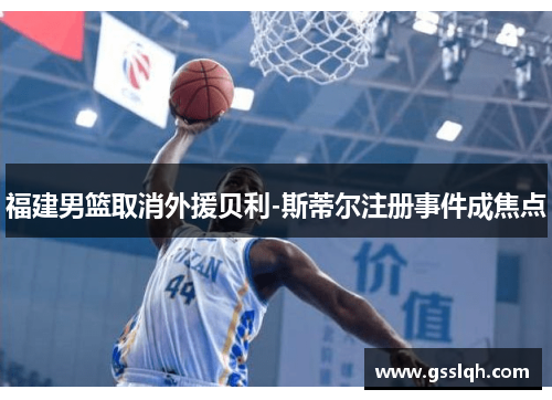 福建男篮取消外援贝利-斯蒂尔注册事件成焦点